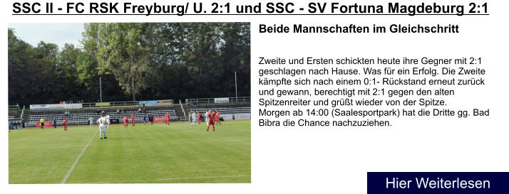 Beide Mannschaften im Gleichschritt   Zweite und Ersten schickten heute ihre Gegner mit 2:1 geschlagen nach Hause. Was für ein Erfolg. Die Zweite kämpfte sich nach einem 0:1- Rückstand erneut zurück und gewann, berechtigt mit 2:1 gegen den alten Spitzenreiter und grüßt wieder von der Spitze. Morgen ab 14:00 (Saalesportpark) hat die Dritte gg. Bad Bibra die Chance nachzuziehen. SSC II - FC RSK Freyburg/ U. 2:1 und SSC - SV Fortuna Magdeburg 2:1  Hier Weiterlesen